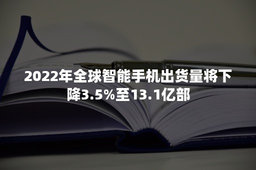 2022年全球智能手机出货量将下降3.5%至13.1亿部