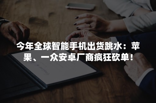 今年全球智能手机出货跳水：苹果、一众安卓厂商疯狂砍单！