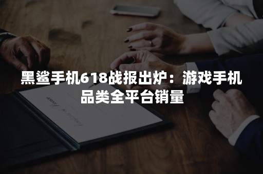 黑鲨手机618战报出炉：游戏手机品类全平台销量