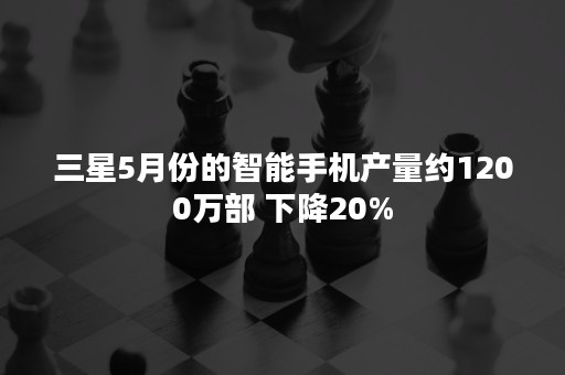 三星5月份的智能手机产量约1200万部 下降20%