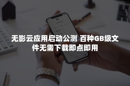 无影云应用启动公测 百种GB级文件无需下载即点即用