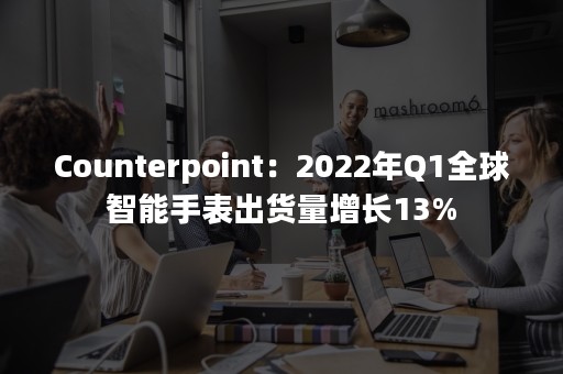 Counterpoint：2022年Q1全球智能手表出货量增长13%