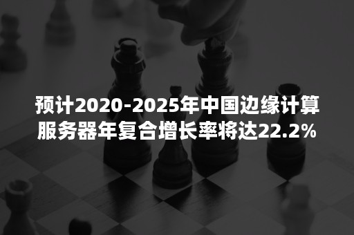 预计2020-2025年中国边缘计算服务器年复合增长率将达22.2%（2020年全球服务器出货量）