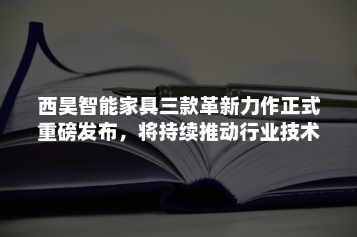 西昊智能家具三款革新力作正式重磅发布，将持续推动行业技术革新