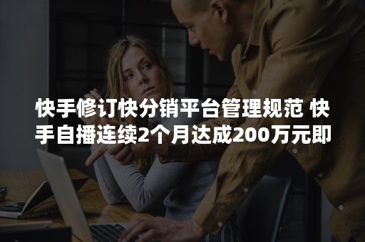 快手修订快分销平台管理规范 快手自播连续2个月达成200万元即可入驻