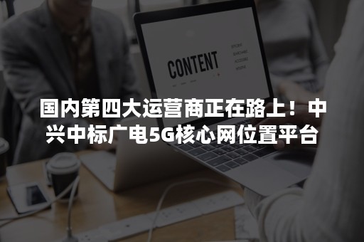 国内第四大运营商正在路上！中兴中标广电5G核心网位置平台