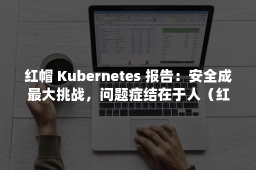 红帽 Kubernetes 报告：安全成最大挑战，问题症结在于人（红帽认证官网）