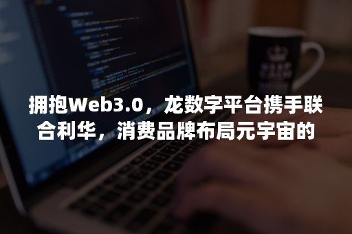 拥抱Web3.0，龙数字平台携手联合利华，消费品牌布局元宇宙的“机遇”