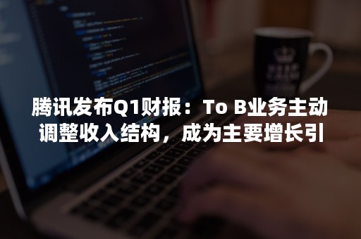 腾讯发布Q1财报：To B业务主动调整收入结构，成为主要增长引擎（腾讯财报2020Q1）