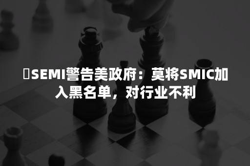 ​SEMI警告美政府：莫将SMIC加入黑名单，对行业不利