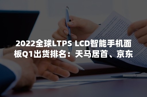 2022全球LTPS LCD智能手机面板Q1出货排名：天马居首、京东方第二