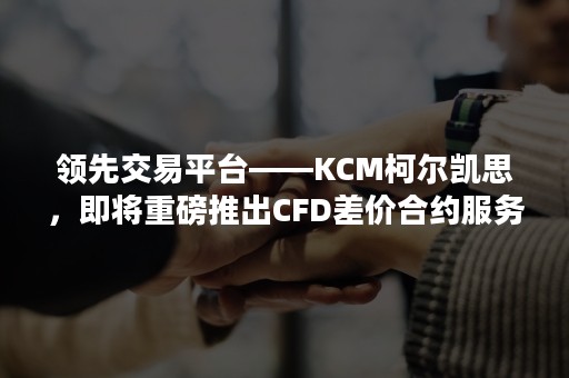 领先交易平台——KCM柯尔凯思，即将重磅推出CFD差价合约服务