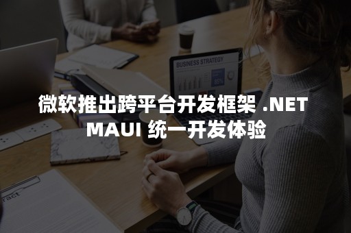 微软推出跨平台开发框架 .NET MAUI 统一开发体验