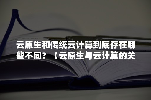 云原生和传统云计算到底存在哪些不同？（云原生与云计算的关系）