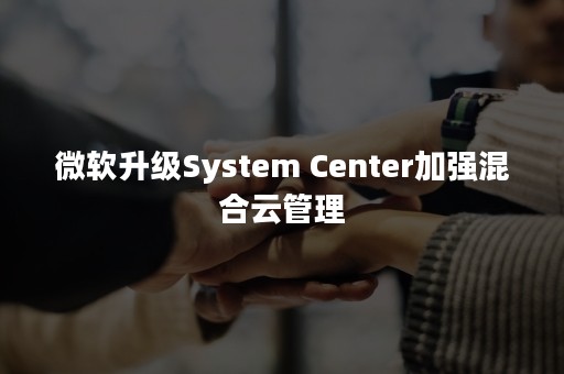 微软升级System Center加强混合云管理