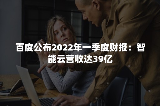 百度公布2022年一季度财报：智能云营收达39亿