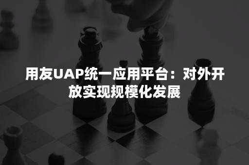 用友UAP统一应用平台：对外开放实现规模化发展