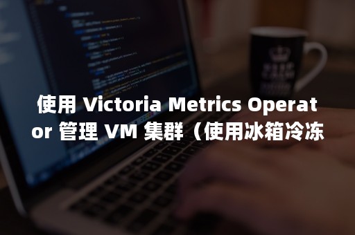 使用 Victoria Metrics Operator 管理 VM 集群（使用冰箱冷冻室时要注意什么不能放进冰箱冷冻室）