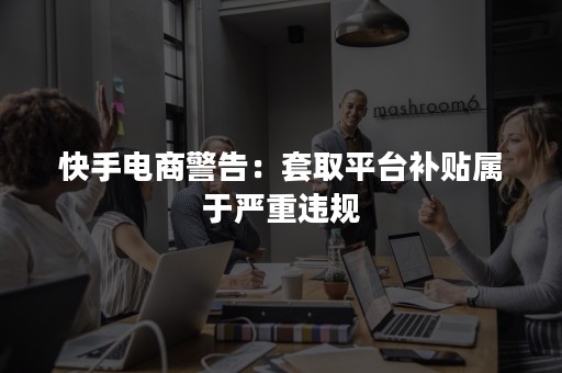 快手电商警告：套取平台补贴属于严重违规