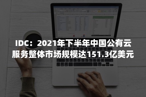 IDC：2021年下半年中国公有云服务整体市场规模达151.3亿美元（中国公有云服务市场(2020上半年)跟踪）