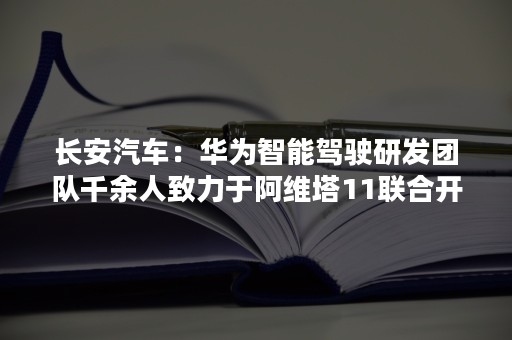 长安汽车：华为智能驾驶研发团队千余人致力于阿维塔11联合开发