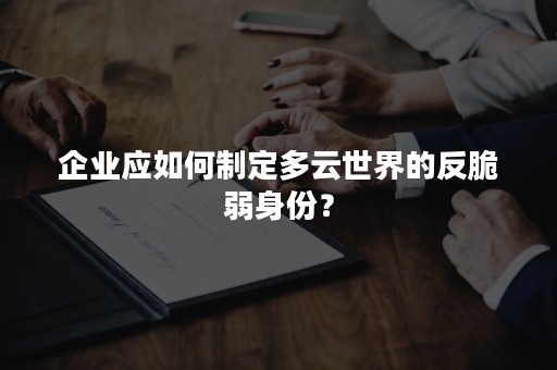 企业应如何制定多云世界的反脆弱身份？