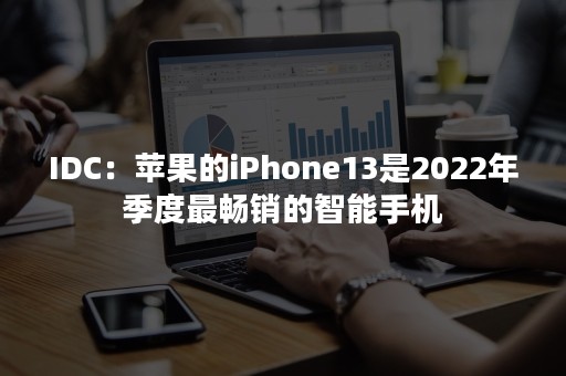 IDC：苹果的iPhone13是2022年季度最畅销的智能手机