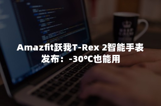 Amazfit跃我T-Rex 2智能手表发布：-30℃也能用