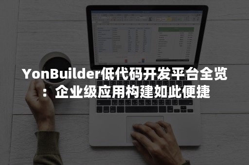 YonBuilder低代码开发平台全览：企业级应用构建如此便捷