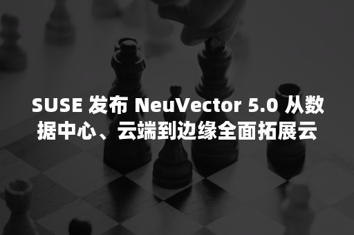 SUSE 发布 NeuVector 5.0 从数据中心、云端到边缘全面拓展云原生安全能力（susen）