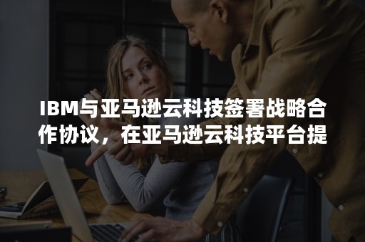 IBM与亚马逊云科技签署战略合作协议，在亚马逊云科技平台提供SaaS服务