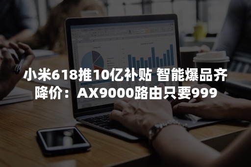 小米618推10亿补贴 智能爆品齐降价：AX9000路由只要999