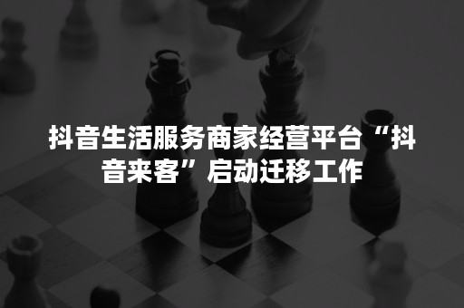 抖音生活服务商家经营平台“抖音来客”启动迁移工作
