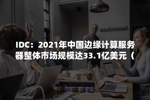 IDC：2021年中国边缘计算服务器整体市场规模达33.1亿美元（全球云计算市场规模）