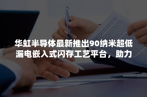 华虹半导体最新推出90纳米超低漏电嵌入式闪存工艺平台，助力大容量MCU解决方案