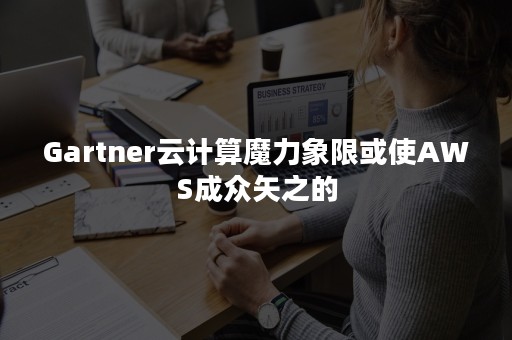 Gartner云计算魔力象限或使AWS成众矢之的