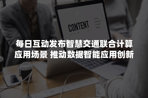 每日互动发布智慧交通联合计算应用场景 推动数据智能应用创新发展