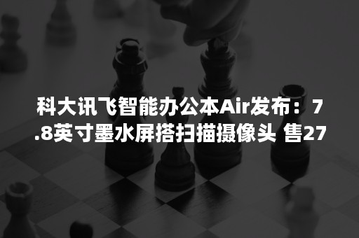 科大讯飞智能办公本Air发布：7.8英寸墨水屏搭扫描摄像头 售2799元起