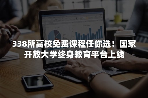 338所高校免费课程任你选！国家开放大学终身教育平台上线
