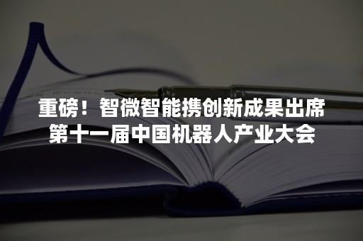 重磅！智微智能携创新成果出席第十一届中国机器人产业大会