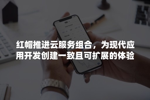 红帽推进云服务组合，为现代应用开发创建一致且可扩展的体验