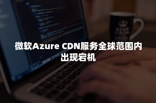 微软Azure CDN服务全球范围内出现宕机