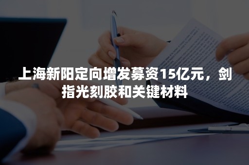 上海新阳定向增发募资15亿元，剑指光刻胶和关键材料