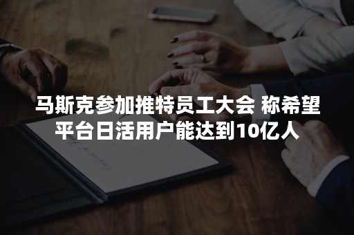 马斯克参加推特员工大会 称希望平台日活用户能达到10亿人