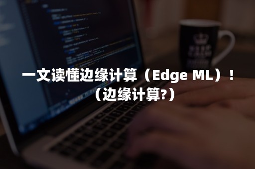 一文读懂边缘计算（Edge ML）！（边缘计算?）