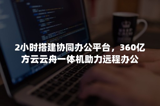 2小时搭建协同办公平台，360亿方云云舟一体机助力远程办公