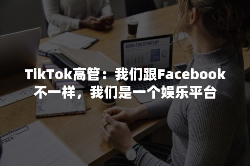 TikTok高管：我们跟Facebook不一样，我们是一个娱乐平台