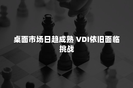 桌面市场日趋成熟 VDI依旧面临挑战