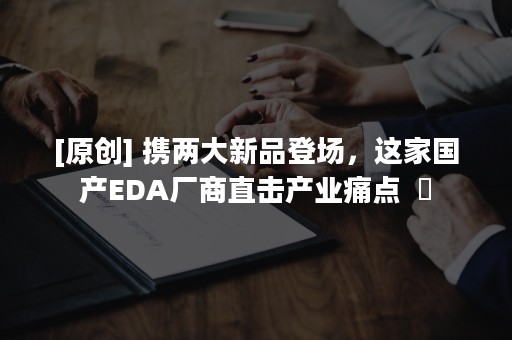 [原创] 携两大新品登场，这家国产EDA厂商直击产业痛点  ​