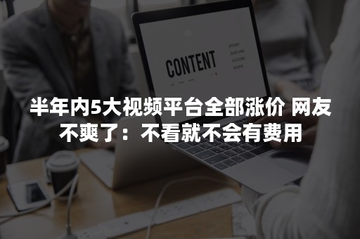 半年内5大视频平台全部涨价 网友不爽了：不看就不会有费用